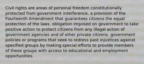 Civil rights are areas of personal freedom constitutionally protected from government interference. a provision of the Fourteenth Amendment that guarantees citizens the equal protection of the laws. obligation imposed on government to take positive action to protect citizens from any illegal action of government agencies and of other private citizens. government policies or programs that seek to redress past injustices against specified groups by making special efforts to provide members of these groups with access to educational and employment opportunities.