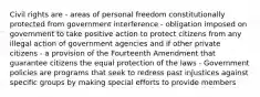 Civil rights are - areas of personal freedom constitutionally protected from government interference - obligation imposed on government to take positive action to protect citizens from any illegal action of government agencies and if other private citizens - a provision of the Fourteenth Amendment that guarantee citizens the equal protection of the laws - Government policies are programs that seek to redress past injustices against specific groups by making special efforts to provide members