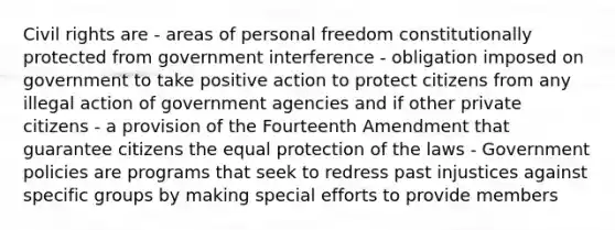 Civil rights are - areas of personal freedom constitutionally protected from government interference - obligation imposed on government to take positive action to protect citizens from any illegal action of government agencies and if other private citizens - a provision of the Fourteenth Amendment that guarantee citizens the equal protection of the laws - Government policies are programs that seek to redress past injustices against specific groups by making special efforts to provide members