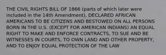 THE CIVIL RIGHTS BILL OF 1866 (parts of which later were included in the 14th Amendment), DECLARED AFRICAN AMERICANS TO BE CITIZENS AND BESTOWED ON ALL PERSONS BORN IN THE U.S. (EXCEPT FOR AMERICAN INDIANS) AN EQUAL RIGHT TO MAKE AND ENFORCE CONTRACTS, TO SUE AND BE WITNESSES IN COURTS, TO OWN LAND AND OTHER PROPERTY, AND TO ENJOY EQUAL PROTECTION OF THE LAW