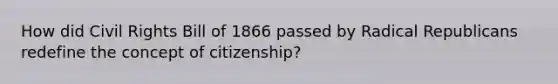 How did Civil Rights Bill of 1866 passed by Radical Republicans redefine the concept of citizenship?