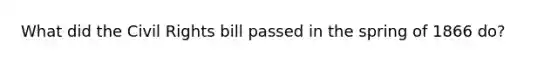 What did the Civil Rights bill passed in the spring of 1866 do?