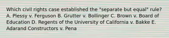 Which civil rights case established the "separate but equal" rule? A. Plessy v. Ferguson B. Grutter v. Bollinger C. Brown v. Board of Education D. Regents of the University of California v. Bakke E. Adarand Constructors v. Pena