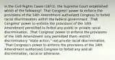 In the Civil Rights Cases (1873), the Supreme Court established which of the following? .That Congress' power to enforce the provisions of the 14th Amendment authorized Congress to forbid racial discrimination within the federal government. .That Congress' power to enforce the provisions of the 14th Amendment permitted to forbid any public or private racial discrimination. .That Congress' power to enforce the provisions of the 14th Amendment only permitted them restrict discriminatory "state action," not private racial discrimination. .That Congress's power to enforce the provisions of the 14th Amendment authorized Congress to forbid any and all discrimination, racial or otherwise.