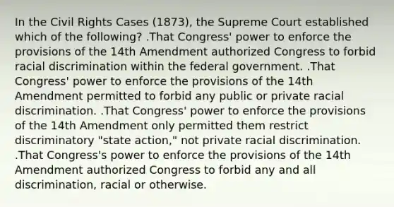 In the Civil Rights Cases (1873), the Supreme Court established which of the following? .That Congress' power to enforce the provisions of the 14th Amendment authorized Congress to forbid racial discrimination within the federal government. .That Congress' power to enforce the provisions of the 14th Amendment permitted to forbid any public or private racial discrimination. .That Congress' power to enforce the provisions of the 14th Amendment only permitted them restrict discriminatory "state action," not private racial discrimination. .That Congress's power to enforce the provisions of the 14th Amendment authorized Congress to forbid any and all discrimination, racial or otherwise.