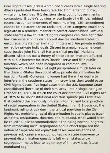 Civil Rights Cases (1883) -combined 5 cases into 1 single hearing -Blacks protested them being rejected from entering public, white only, facilities -8-1 decision -deny both of government's contentions -Bradley's opinion -wrote Bradwell v Illinois -robbed reconstruction amendments of most meaning -13th amendment cannot be a blatant ban on racial prejudice -Congress could only legislate in a remedial manner to correct constitutional law -If a state enacts a law to restrict rights congress can then fight that law; can initiate on its own accord -Invites southern states to encourage private discrimination (hotels ect. Are private entities owned by private individuals Dissent in a major supreme court case: justice john Marshall Harland (final pro tip) -Harlan's dissent -sketches out a theory of state action -matters affected with public interest; facilities (hotels) serve and fill a public function, which had been recognized in common law, ... -Supreme court built the civil right jurisprudence much later on this dissent -States then could allow private discrimination by inaction -Result -Congress no longer had the will or desire to interfere in the southern states -Jim crow laws then would occur Civil Rights Cases, five legal cases that the U.S. Supreme Court consolidated (because of their similarity) into a single ruling on October 15, 1883, in which the court declared the Civil Rights Act of 1875 to be unconstitutional and thus spurred Jim Crow laws that codified the previously private, informal, and local practice of racial segregation in the United States. In an 8-1 decision, the landmark ruling struck down the critical provision in the Civil Rights Act prohibiting racial discrimination in public places (such as hotels, restaurants, theatres, and railroads), what would later be called "public accommodations." The ruling barred Congress from remedying racial segregation and in effect legalized the notion of "separate but equal" (all cases were violations of previous act, cases are about not having a state intervene to prevent discrimination-questions left when states allow segregation--helps lead to legitimacy of jim crow laws (state mandated seg.)