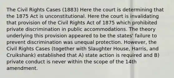 The Civil Rights Cases (1883) Here the court is determining that the 1875 Act is unconstitutional. Here the court is invalidating that provision of the Civil Rights Act of 1875 which prohibited private discrimination in public accommodations. The theory underlying this provision appeared to be the states' failure to prevent discrimination was unequal protection. However, the Civil Rights Cases (together with Slaughter House, Harris, and Cruikshank) established that A) state action is required and B) private conduct is never within the scope of the 14th amendment.