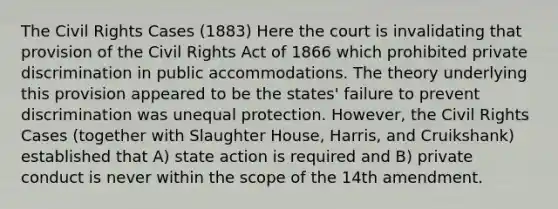 The Civil Rights Cases (1883) Here the court is invalidating that provision of the Civil Rights Act of 1866 which prohibited private discrimination in public accommodations. The theory underlying this provision appeared to be the states' failure to prevent discrimination was unequal protection. However, the Civil Rights Cases (together with Slaughter House, Harris, and Cruikshank) established that A) state action is required and B) private conduct is never within the scope of the 14th amendment.