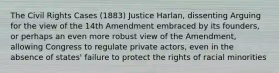 The Civil Rights Cases (1883) Justice Harlan, dissenting Arguing for the view of the 14th Amendment embraced by its founders, or perhaps an even more robust view of the Amendment, allowing Congress to regulate private actors, even in the absence of states' failure to protect the rights of racial minorities