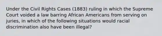 Under the Civil Rights Cases (1883) ruling in which the Supreme Court voided a law barring African Americans from serving on juries, in which of the following situations would racial discrimination also have been illegal?