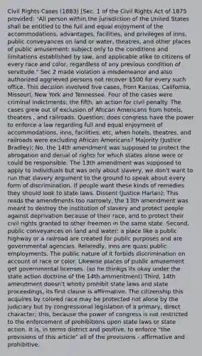 Civil Rights Cases (1883) [Sec. 1 of the Civil Rights Act of 1875 provided: "All person within the jurisdiction of the United States shall be entitled to the full and equal enjoyment of the accommodations, advantages, facilities, and privileges of inns, public conveyances on land or water, theatres, and other places of public amusement; subject only to the conditions and limitations established by law, and applicable alike to citizens of every race and color, regardless of any previous condition of servitude." Sec 2 made violation a misdemeanor and also authorized aggrieved persons not recover 500 for every such office. This decision involved five cases, from Kansas, California, Missouri, New York and Tennessee. Four of the cases were criminal indictments; the fifth, an action for civil penalty. The cases grew out of exclusion of African Americans from hotels, theaters , and railroads. Question: does congress have the power to enforce a law regarding full and equal enjoyment of accommodations, inns, facilities, etc, when hotels, theatres, and railroads were excluding African Americans? Majority (Justice Bradley): No. the 14th amendment was supposed to protect the abrogation and denial of rights for which states alone were or could be responsible. The 13th amendment was supposed to apply to individuals but was only about slavery, we don't want to run that slavery argument to the ground to speak about every form of discrimination. If people want these kinds of remedies they should look to state laws. Dissent (Justice Harlan): This reads the amendments too narrowly, the 13th amendment was meant to destroy the institution of slavery and protect people against deprivation because of their race, and to protect their civil rights granted to other freemen in the same state. Second, public conveyances on land and water: a place like a public highway or a railroad are created for public purposes and are governmental agencies. Relatedly, inns are quasi public employments. The public nature of it forbids discrimination on account of race or color. Likewise places of public amusement get governmental licenses. (so he thinkgs its okay under the state action doctrine of the 14th ammentment) Third, 14th amendment doesn't wholly prohibit state laws and state proceedings, its first clause is affirmative. The citizenship this acquires by colored race may be protected not alone by the judiciary but by congressional legislation of a primary, direct character; this, because the power of congress is not restricted to the enforcement of prohibitions upon state laws or state action. It is, in terms district and positive, to enforce "the provisions of this article" all of the provisions - affirmative and prohibitive.