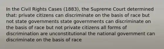 In the Civil Rights Cases (1883), the Supreme Court determined that: private citizens can discriminate on the basis of race but not state governments state governments can discriminate on the basis of race but not private citizens all forms of discrimination are unconstitutional the national government can discriminate on the basis of race