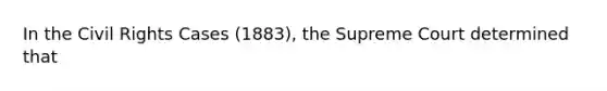 In the Civil Rights Cases (1883), the Supreme Court determined that