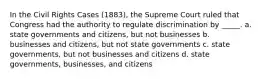 In the Civil Rights Cases (1883), the Supreme Court ruled that Congress had the authority to regulate discrimination by _____. a. state governments and citizens, but not businesses b. businesses and citizens, but not state governments c. state governments, but not businesses and citizens d. state governments, businesses, and citizens