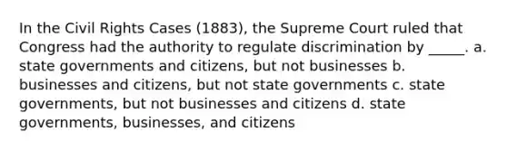 In the Civil Rights Cases (1883), the Supreme Court ruled that Congress had the authority to regulate discrimination by _____. a. state governments and citizens, but not businesses b. businesses and citizens, but not state governments c. state governments, but not businesses and citizens d. state governments, businesses, and citizens