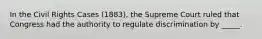 In the Civil Rights Cases (1883), the Supreme Court ruled that Congress had the authority to regulate discrimination by _____.