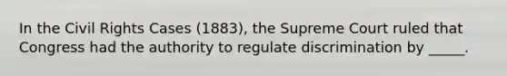 In the Civil Rights Cases (1883), the Supreme Court ruled that Congress had the authority to regulate discrimination by _____.