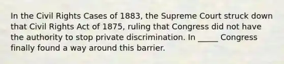 In the Civil Rights Cases of 1883, the Supreme Court struck down that Civil Rights Act of 1875, ruling that Congress did not have the authority to stop private discrimination. In _____ Congress finally found a way around this barrier.