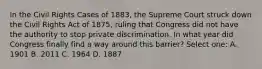 In the Civil Rights Cases of 1883, the Supreme Court struck down the Civil Rights Act of 1875, ruling that Congress did not have the authority to stop private discrimination. In what year did Congress finally find a way around this barrier? Select one: A. 1901 B. 2011 C. 1964 D. 1887