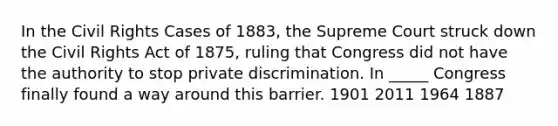 In the Civil Rights Cases of 1883, the Supreme Court struck down the Civil Rights Act of 1875, ruling that Congress did not have the authority to stop private discrimination. In _____ Congress finally found a way around this barrier. 1901 2011 1964 1887