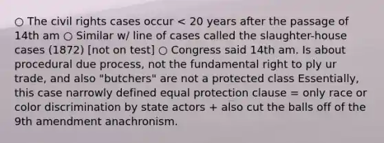 ○ The civil rights cases occur < 20 years after the passage of 14th am ○ Similar w/ line of cases called the slaughter-house cases (1872) [not on test] ○ Congress said 14th am. Is about procedural due process, not the fundamental right to ply ur trade, and also "butchers" are not a protected class Essentially, this case narrowly defined equal protection clause = only race or color discrimination by state actors + also cut the balls off of the 9th amendment anachronism.