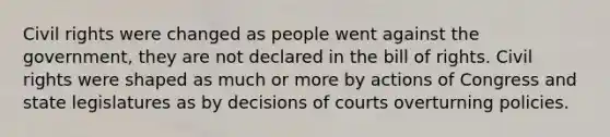 Civil rights were changed as people went against the government, they are not declared in the bill of rights. Civil rights were shaped as much or more by actions of Congress and state legislatures as by decisions of courts overturning policies.