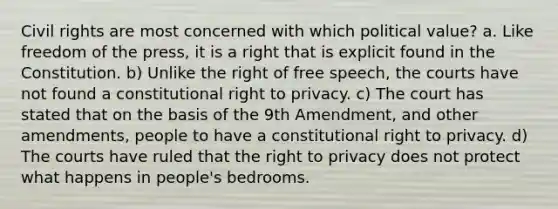 Civil rights are most concerned with which political value? a. Like freedom of the press, it is a right that is explicit found in the Constitution. b) Unlike the right of free speech, the courts have not found a constitutional right to privacy. c) The court has stated that on the basis of the 9th Amendment, and other amendments, people to have a constitutional right to privacy. d) The courts have ruled that the right to privacy does not protect what happens in people's bedrooms.