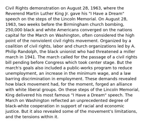 Civil Rights demonstration on August 28, 1963, where the Reverend Martin Luther King Jr. gave his "I Have a Dream" speech on the steps of the Lincoln Memorial. On August 28, 1963, two weeks before the Birmingham church bombing, 250,000 black and white Americans converged on the nations capital for the March on Washington, often considered the high point of the nonviolent civil rights movement. Organized by a coalition of civil rights, labor and church organizations led by A. Philip Randolph, the black unionist who had threatened a miller march in 1941. The march called for the passage of a civil rights bill pending before Congress which took center stage. But the march's goals also included a public-works program to reduce unemployment, an increase in the minimum wage, and a law barring discrimination in employment. These demands revealed how black movement had, for the moment, forged an alliance with white liberal groups. On these steps of the Lincoln Memorial, King delivered his most famous "I Have a Dream" speech. The March on Washington reflected an unprecedented degree of black-white cooperation in support of racial and economic justice. But it also revealed some of the movement's limitations, and the tensions within it.