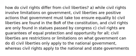 how do civil rights differ from civil liberties? a) while civil rights involve limitations on government, civil liberties are positive actions that government must take too ensure equality b) civil liberties are found in the BoR of the constitution, and civil rights are only found in statues passed by congress c) civil rights are guarantees of equal protection and opportunity for all; civil liberties are restrictions or limitations on what government can do d) civil liberties only apply to the national government, whereas civil rights apply to the national and state governments