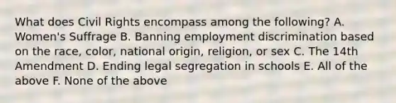 What does Civil Rights encompass among the following? A. Women's Suffrage B. Banning employment discrimination based on the race, color, national origin, religion, or sex C. The 14th Amendment D. Ending legal segregation in schools E. All of the above F. None of the above