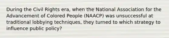 During the Civil Rights era, when the National Association for the Advancement of Colored People (NAACP) was unsuccessful at traditional lobbying techniques, they turned to which strategy to influence public policy?