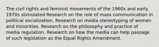 The civil rights and feminist movements of the 1960s and early 1970s stimulated Research on the role of mass communication in political socialization. Research on media stereotyping of women and minorities. Research on the philosophy and practice of media regulation. Research on how the media can help passage of such legislation as the Equal Rights Amendment.