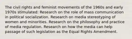 The civil rights and feminist movements of the 1960s and early 1970s stimulated: Research on the role of mass communication in political socialization. Research on media stereotyping of women and minorities. Research on the philosophy and practice of media regulation. Research on how the media can help passage of such legislation as the Equal Rights Amendment.