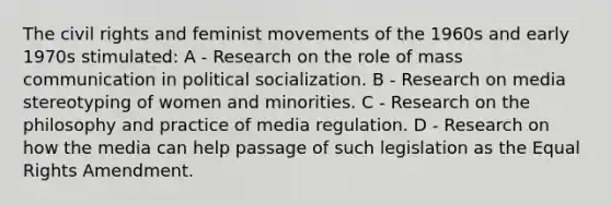 The civil rights and feminist movements of the 1960s and early 1970s stimulated: A - Research on the role of mass communication in political socialization. B - Research on media stereotyping of women and minorities. C - Research on the philosophy and practice of media regulation. D - Research on how the media can help passage of such legislation as the Equal Rights Amendment.