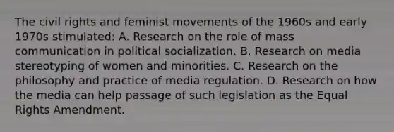 The civil rights and feminist movements of the 1960s and early 1970s stimulated: A. Research on the role of mass communication in political socialization. B. Research on media stereotyping of women and minorities. C. Research on the philosophy and practice of media regulation. D. Research on how the media can help passage of such legislation as the Equal Rights Amendment.