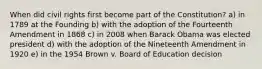 When did civil rights first become part of the Constitution? a) in 1789 at the Founding b) with the adoption of the Fourteenth Amendment in 1868 c) in 2008 when Barack Obama was elected president d) with the adoption of the Nineteenth Amendment in 1920 e) in the 1954 Brown v. Board of Education decision