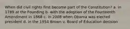 When did civil rights first become part of the Constitution? a. in 1789 at the Founding b. with the adoption of the Fourteenth Amendment in 1868 c. in 2008 when Obama was elected president d. in the 1954 Brown v. Board of Education decision