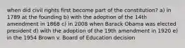 when did civil rights first become part of the constitution? a) in 1789 at the founding b) with the adoption of the 14th amendment in 1868 c) in 2008 when Barack Obama was elected president d) with the adoption of the 19th amendment in 1920 e) in the 1954 Brown v. Board of Education decision