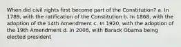 When did civil rights first become part of the Constitution? a. In 1789, with the ratification of the Constitution b. In 1868, with the adoption of the 14th Amendment c. In 1920, with the adoption of the 19th Amendment d. In 2008, with Barack Obama being elected president