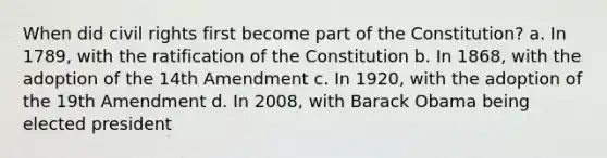 When did civil rights first become part of the Constitution? a. In 1789, with the ratification of the Constitution b. In 1868, with the adoption of the 14th Amendment c. In 1920, with the adoption of the 19th Amendment d. In 2008, with Barack Obama being elected president