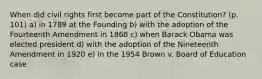 When did civil rights first become part of the Constitution? (p. 101) a) in 1789 at the Founding b) with the adoption of the Fourteenth Amendment in 1868 c) when Barack Obama was elected president d) with the adoption of the Nineteenth Amendment in 1920 e) in the 1954 Brown v. Board of Education case