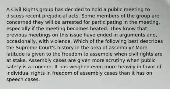 A Civil Rights group has decided to hold a public meeting to discuss recent prejudicial acts. Some members of the group are concerned they will be arrested for participating in the meeting, especially if the meeting becomes heated. They know that previous meetings on this issue have ended in arguments and, occasionally, with violence. Which of the following best describes the Supreme Court's history in the area of assembly? More latitude is given to the freedom to assemble when civil rights are at stake. Assembly cases are given more scrutiny when public safety is a concern. It has weighed even more heavily in favor of individual rights in freedom of assembly cases than it has on speech cases.