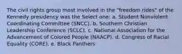 The civil rights group most involved in the "freedom rides" of the Kennedy presidency was the Select one: a. Student Nonviolent Coordinating Committee (SNCC). b. Southern Christian Leadership Conference (SCLC). c. National Association for the Advancement of Colored People (NAACP). d. Congress of Racial Equality (CORE). e. Black Panthers