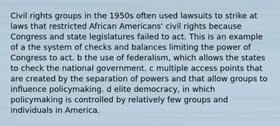 Civil rights groups in the 1950s often used lawsuits to strike at laws that restricted African Americans' civil rights because Congress and state legislatures failed to act. This is an example of a the system of checks and balances limiting the power of Congress to act. b the use of federalism, which allows the states to check the national government. c multiple access points that are created by the separation of powers and that allow groups to influence policymaking. d elite democracy, in which policymaking is controlled by relatively few groups and individuals in America.