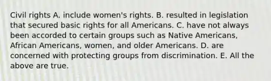 Civil rights A. include women's rights. B. resulted in legislation that secured basic rights for all Americans. C. have not always been accorded to certain groups such as Native Americans, African Americans, women, and older Americans. D. are concerned with protecting groups from discrimination. E. All the above are true.