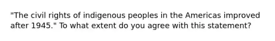 "The civil rights of indigenous peoples in the Americas improved after 1945." To what extent do you agree with this statement?