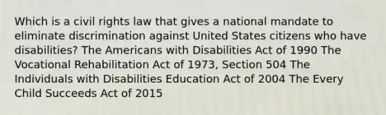 Which is a civil rights law that gives a national mandate to eliminate discrimination against United States citizens who have disabilities? The Americans with Disabilities Act of 1990 The Vocational Rehabilitation Act of 1973, Section 504 The Individuals with Disabilities Education Act of 2004 The Every Child Succeeds Act of 2015