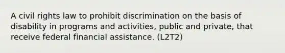 A civil rights law to prohibit discrimination on the basis of disability in programs and activities, public and private, that receive federal financial assistance. (L2T2)