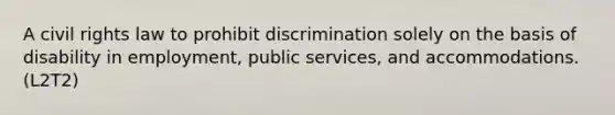 A civil rights law to prohibit discrimination solely on the basis of disability in employment, public services, and accommodations. (L2T2)