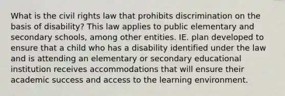 What is the civil rights law that prohibits discrimination on the basis of disability? This law applies to public elementary and secondary schools, among other entities. IE. plan developed to ensure that a child who has a disability identified under the law and is attending an elementary or secondary educational institution receives accommodations that will ensure their academic success and access to the learning environment.